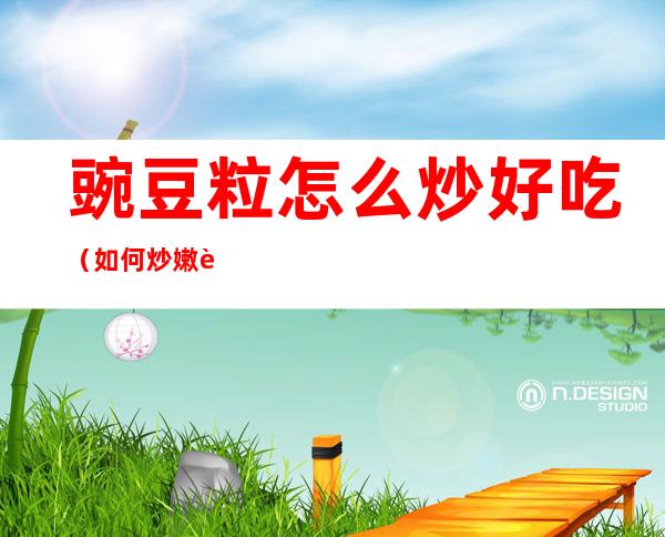 豌豆粒怎么炒好吃（如何炒嫩豌豆粒?）