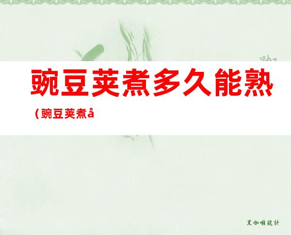 豌豆荚煮多久能熟(豌豆荚煮多久能熟透)