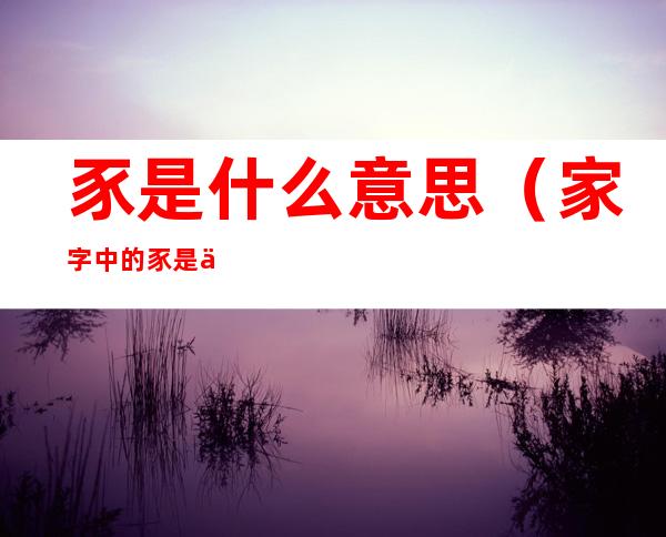 豕是什么意思(家字中的豕是什么意思)