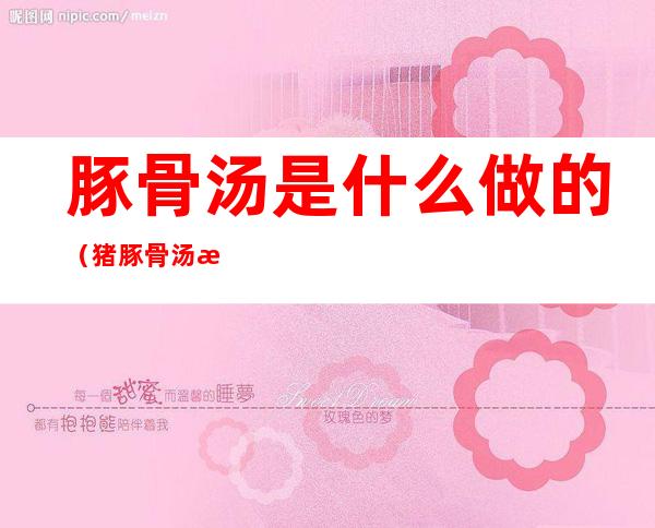 豚骨汤是什么做的(猪豚骨汤怎么做)
