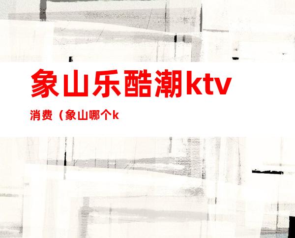 象山乐酷潮ktv消费（象山哪个ktv好玩）