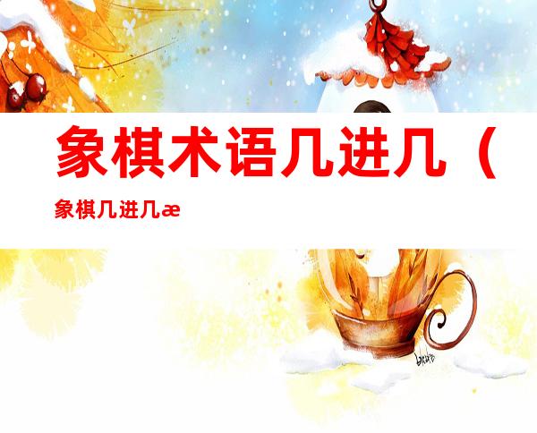 象棋术语几进几(象棋几进几怎么说)