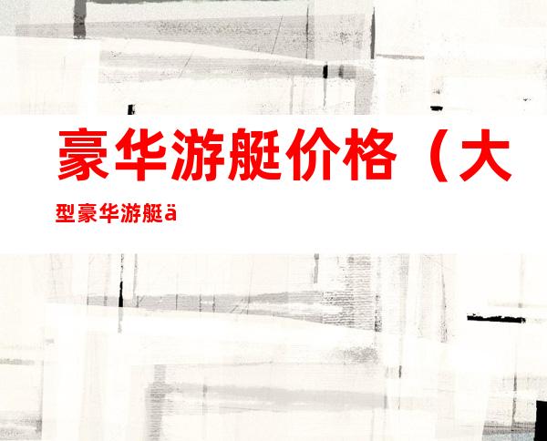 豪华游艇价格(大型豪华游艇价格)