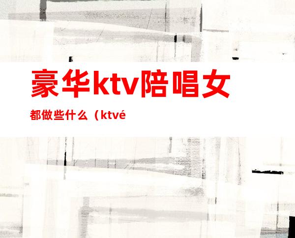 豪华ktv陪唱女都做些什么?(ktv陪唱女都包含什么)