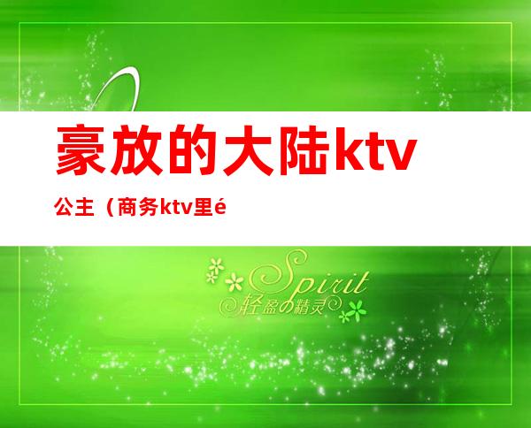 豪放的大陆ktv公主(商务ktv里面的公主)