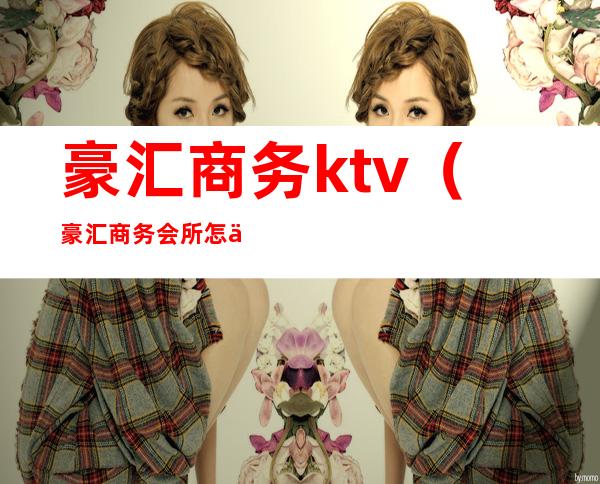 豪汇商务ktv(豪汇商务会所怎么样)
