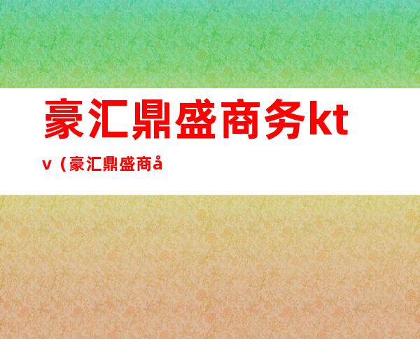 豪汇鼎盛商务ktv(豪汇鼎盛商务会所工资待遇怎么样)