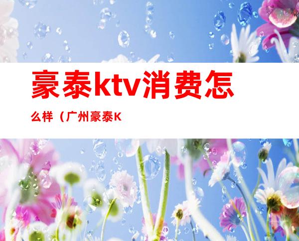 豪泰ktv消费怎么样（广州豪泰KTV）