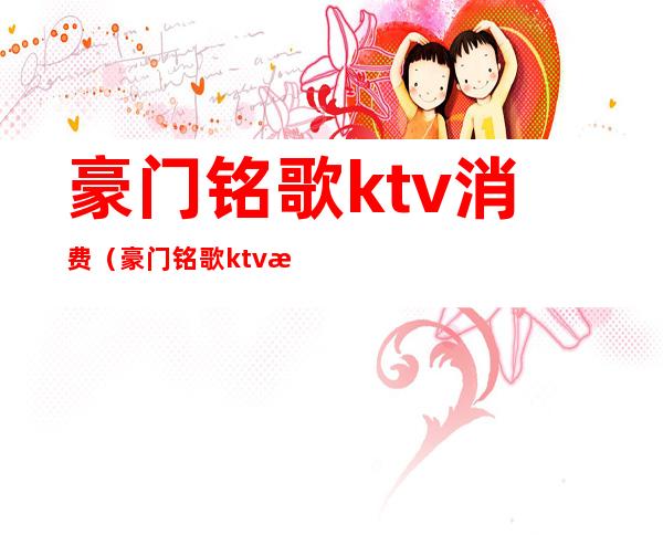 豪门铭歌ktv消费(豪门铭歌ktv消费怎么样)