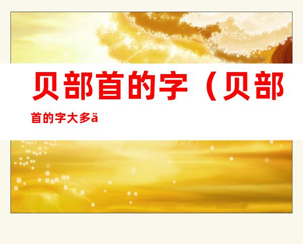 贝部首的字(贝部首的字大多与什么有关)
