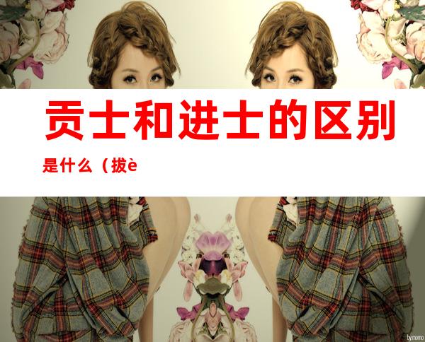 贡士和进士的区别是什么(拔贡和进士的区别)