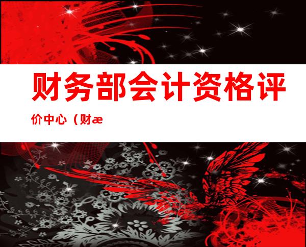 财务部会计资格评价中心(财政部会计资格考试官网)