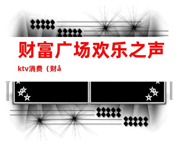 财富广场欢乐之声ktv消费(财富广场ktv电话)