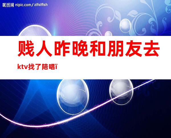 贱人昨晚和朋友去ktv找了陪唱(男的去ktv找陪唱)