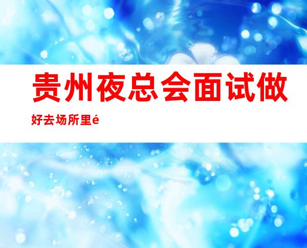 贵州夜总会面试做好去场所里面试,一定不要去办公室办公楼