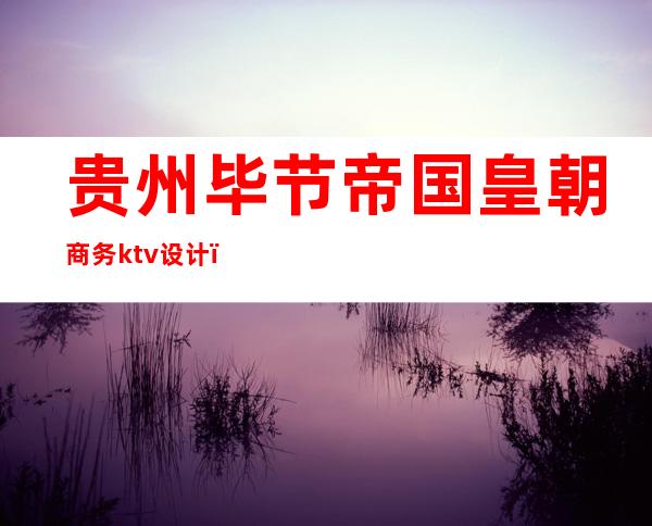 贵州毕节帝国皇朝商务ktv设计(毕节皇宫ktv消费价格)
