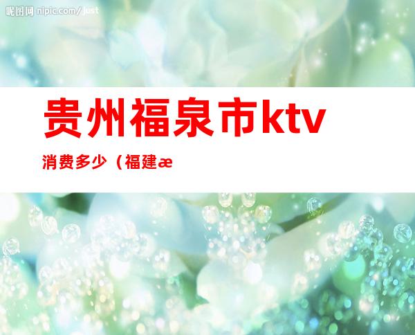 贵州福泉市ktv消费多少(福建泉州ktv小费多少)