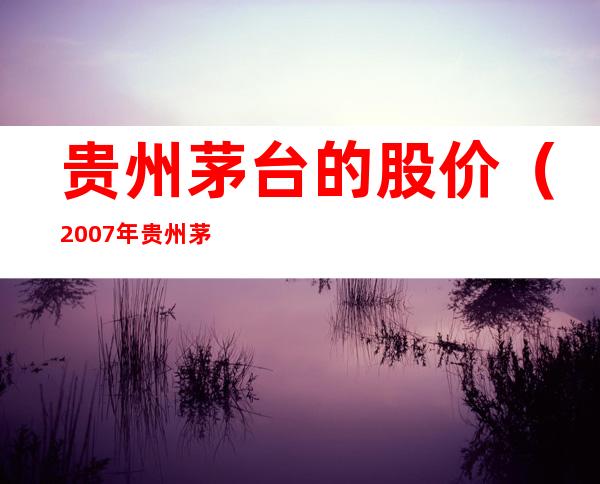 贵州茅台的股价(2007年贵州茅台的股价)