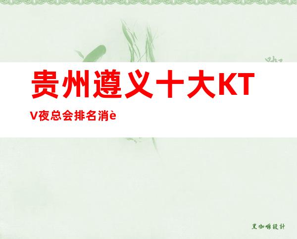 贵州.遵义十大KTV夜总会排名消费一览,遵义最适合商务宴请夜总会