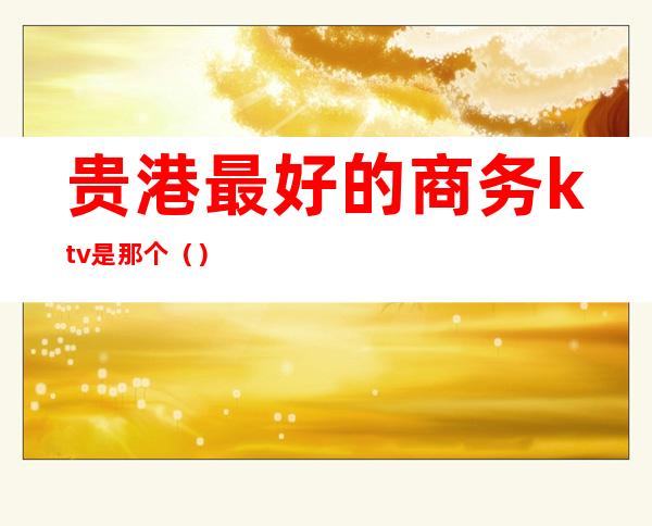 贵港最好的商务ktv是那个()