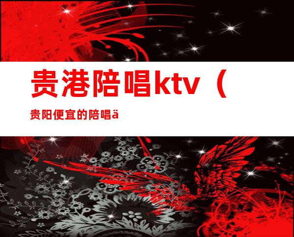 贵港陪唱ktv(贵阳便宜的陪唱价位)