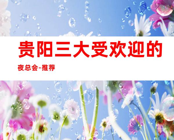 贵阳三大受欢迎的夜总会-推荐非常好耍的KTV夜总会