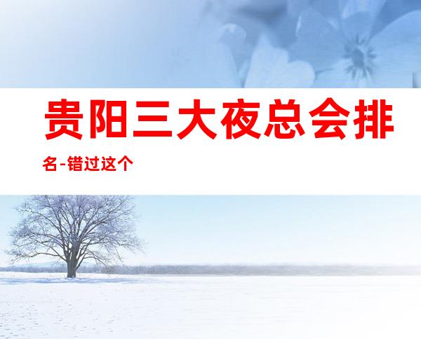 贵阳三大夜总会排名-错过这个村子就没这个店了