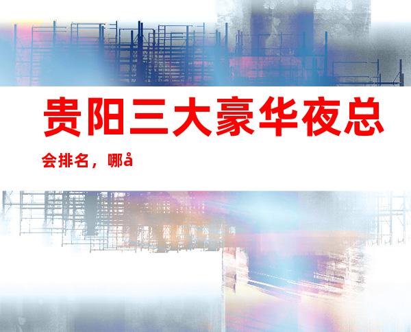 贵阳三大豪华夜总会排名，哪家比较好玩
