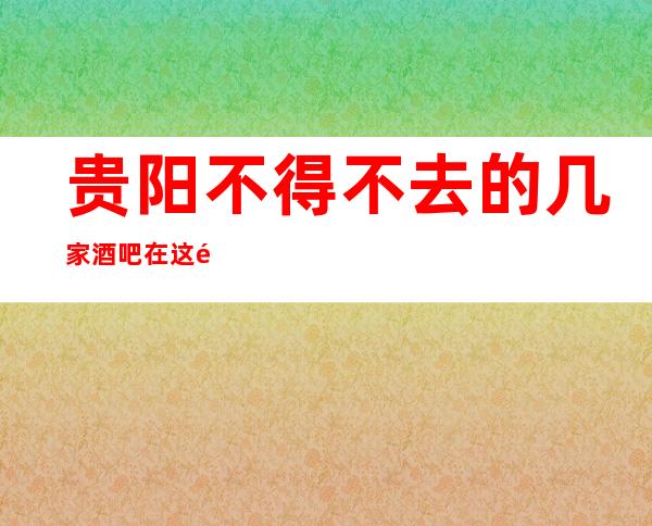 贵阳不得不去的几家酒吧在这里-贵阳酒吧预定咨询