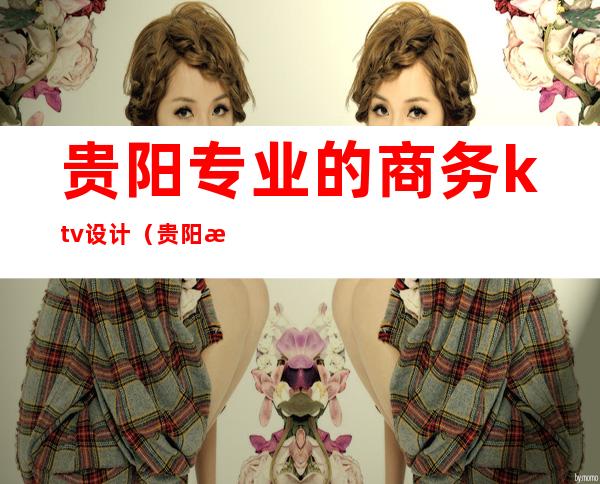 贵阳专业的商务ktv设计(贵阳最好的商务ktv)