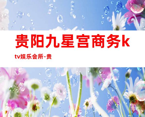 贵阳九星宫商务ktv娱乐会所-贵阳商务ktv怎么预定 – 贵阳白云商务KTV