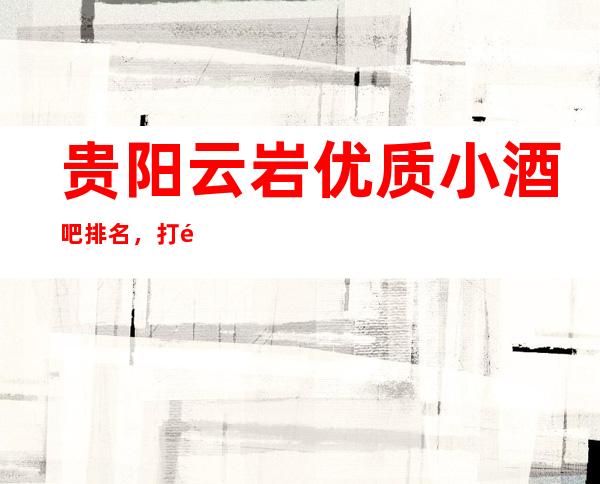 贵阳云岩优质小酒吧排名,打造属于你的夜晚