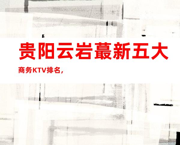 贵阳云岩蕞新五大商务KTV排名,2022年经典夜场