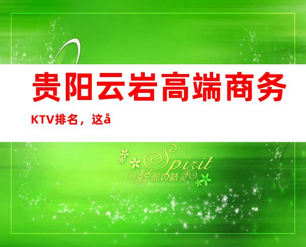 贵阳云岩高端商务KTV排名,这几家让你大饱眼福