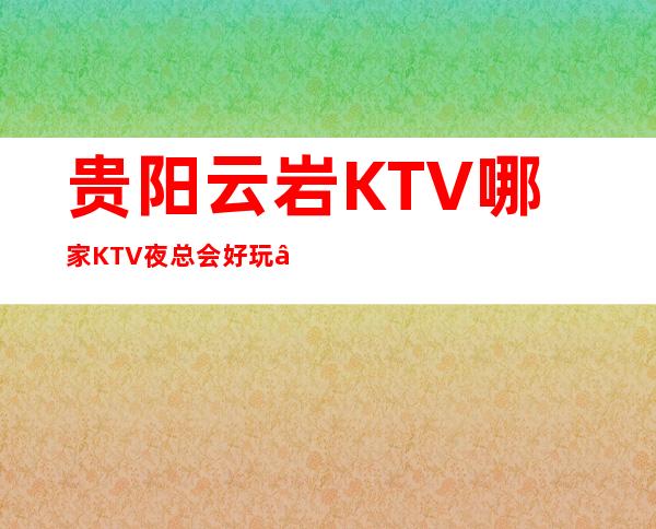 贵阳云岩KTV哪家KTV夜总会好玩 – 贵阳云岩商务KTV