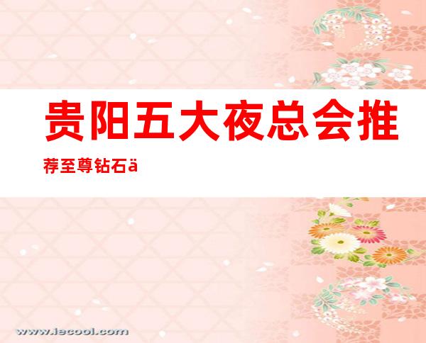 贵阳五大夜总会推荐至尊钻石会ktv(消费价格及地址)