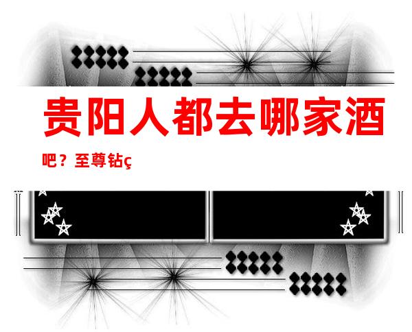 贵阳人都去哪家酒吧？至尊钻石会酒吧也许不容错过