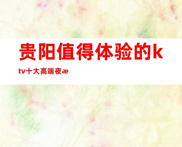 贵阳值得体验的ktv十大高端夜总会排名一览、消费预订攻略