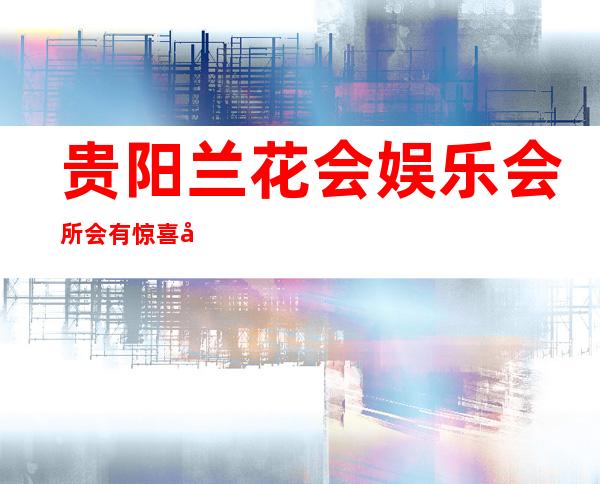 贵阳兰花会娱乐会所会有惊喜吗，贵阳云岩区ktv夜总会哪家热情