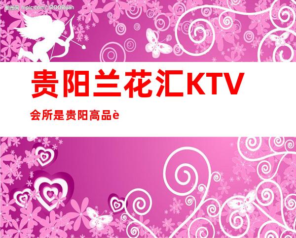 贵阳兰花汇KTV会所是贵阳高品质高标准的商务夜总会