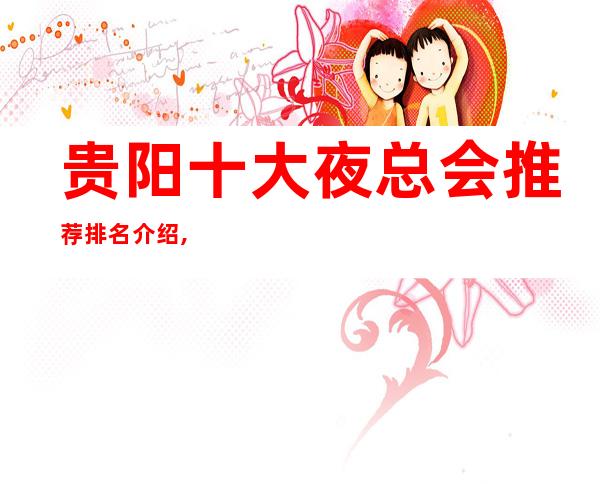贵阳十大夜总会推荐排名介绍,为什么很多人都喜欢KTV会所