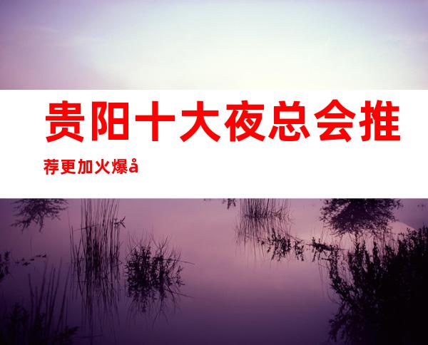 贵阳十大夜总会推荐更加火爆商务KTV排名预订即将见分晓!