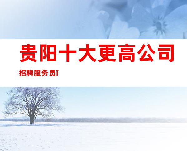 贵阳十大更高公司招聘服务员_更高静吧-20起步我们尊重你的选择