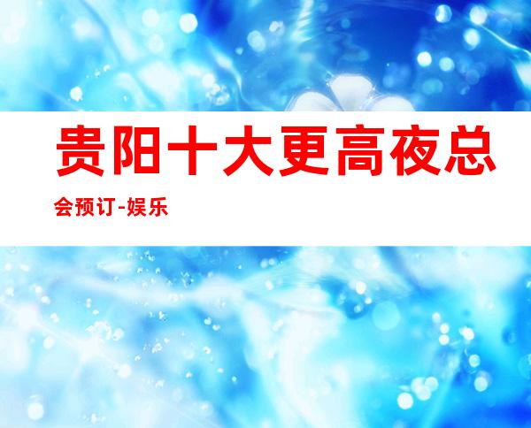 贵阳十大更高夜总会预订-娱乐必坑攻略