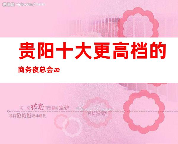 贵阳十大更高档的商务夜总会排名推荐！消费预订折扣一览