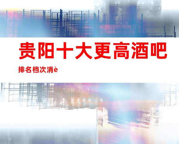 贵阳十大更高酒吧排名档次消费推荐-消费指南