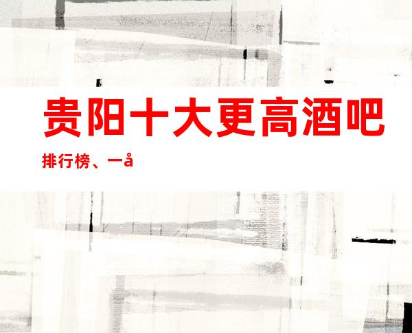 贵阳十大更高酒吧排行榜、一定让你大饱眼的酒吧介绍