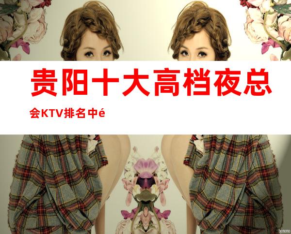 贵阳十大高档夜总会KTV排名中高端夜场消费情况尽在这里