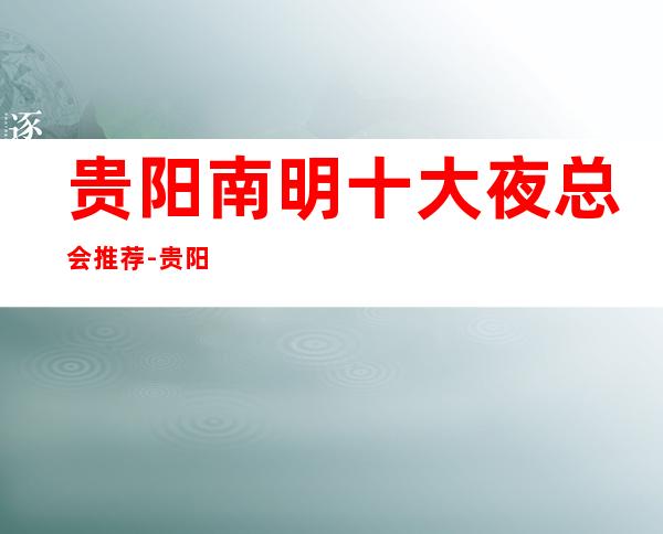 贵阳南明十大夜总会推荐-贵阳南明夜总会哪家好 – 贵阳云岩商务KTV