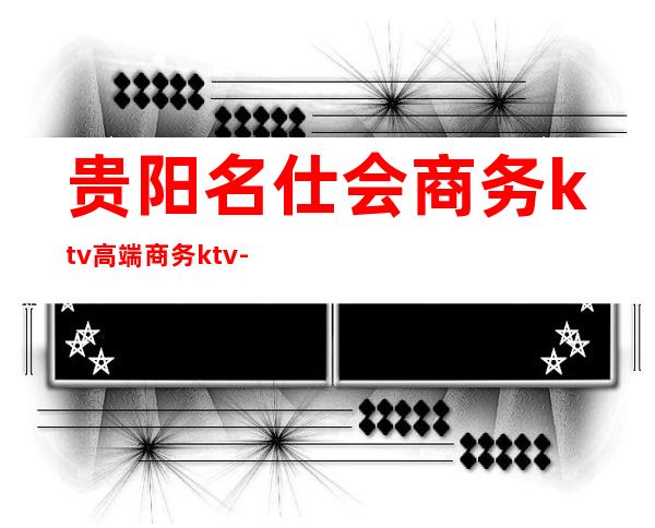 贵阳名仕会商务ktv高端商务ktv-贵阳本地排名高的ktv – 贵阳小河商务KTV